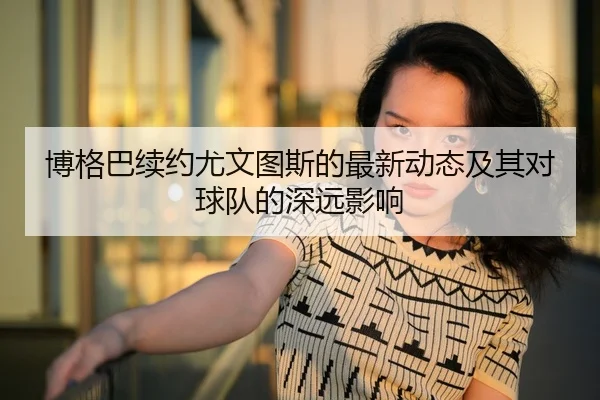 博格巴续约尤文图斯的最新动态及其对球队的深远影响